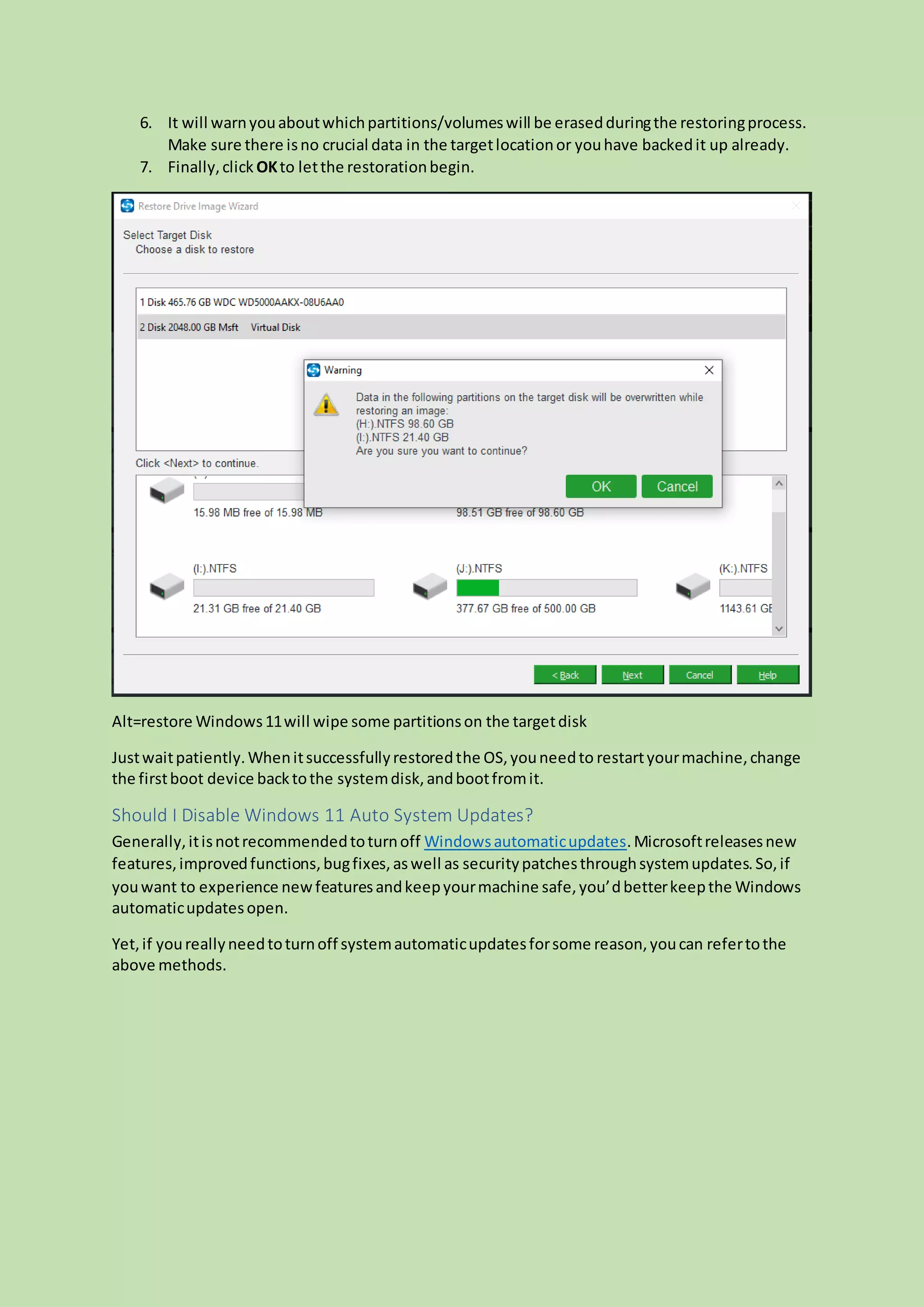 6. It will warnyouaboutwhichpartitions/volumeswill be erasedduringthe restoringprocess.
Make sure there isno crucial data in the targetlocationor youhave backedit up already.
7. Finally,click OKto letthe restorationbegin.
Alt=restore Windows11will wipe some partitionson the targetdisk
Justwaitpatiently.Whenitsuccessfullyrestoredthe OS,youneedto restartyourmachine,change
the firstboot device backtothe systemdisk,andbootfromit.
Should I Disable Windows 11 Auto System Updates?
Generally,itisnotrecommendedtoturnoff Windowsautomaticupdates.Microsoftreleasesnew
features,improvedfunctions,bugfixes,aswell as securitypatchesthroughsystemupdates.So,if
youwant to experience new featuresandkeepyourmachine safe,you’dbetterkeepthe Windows
automaticupdatesopen.
Yet,if youreallyneedtoturnoff systemautomaticupdatesforsome reason,youcan refertothe
above methods.
 