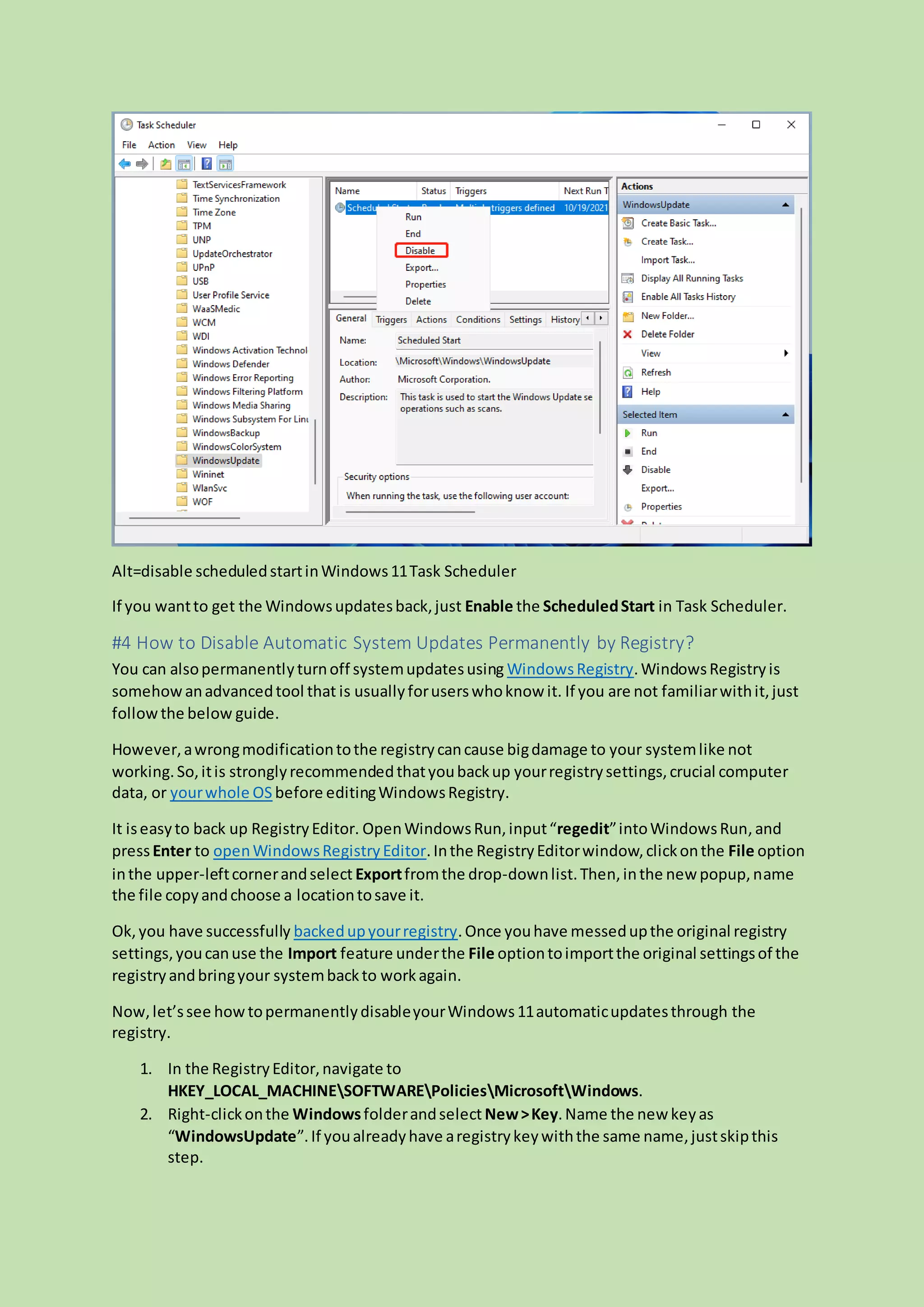 Alt=disable scheduledstartinWindows11Task Scheduler
If you wantto get the Windowsupdatesback,just Enable the ScheduledStart in Task Scheduler.
#4 How to Disable Automatic System Updates Permanently by Registry?
You can alsopermanentlyturnoff systemupdatesusing WindowsRegistry.WindowsRegistryis
somehowanadvancedtool that is usuallyforuserswhoknow it. If you are not familiarwithit,just
followthe below guide.
However,awrongmodificationtothe registrycancause bigdamage to your systemlike not
working.So,itis stronglyrecommendedthatyoubackup yourregistrysettings,crucial computer
data, or yourwhole OS before editingWindowsRegistry.
It iseasyto back up RegistryEditor. OpenWindowsRun,input“regedit”intoWindowsRun, and
pressEnter to openWindowsRegistryEditor.Inthe RegistryEditorwindow,clickonthe File option
inthe upper-leftcornerandselect Exportfromthe drop-downlist.Then,inthe new popup,name
the file copyandchoose a locationtosave it.
Ok,you have successfully backedupyourregistry.Once youhave messedupthe original registry
settings,youcanuse the Import feature underthe File optiontoimportthe original settingsof the
registryandbringyour systembackto workagain.
Now,let’ssee howtopermanentlydisableyourWindows11automaticupdatesthrough the
registry.
1. In the RegistryEditor,navigate to
HKEY_LOCAL_MACHINESOFTWAREPoliciesMicrosoftWindows.
2. Right-clickonthe Windowsfolderandselect New>Key.Name the new keyas
“WindowsUpdate”.If youalreadyhave aregistrykeywiththe same name,justskipthis
step.
 