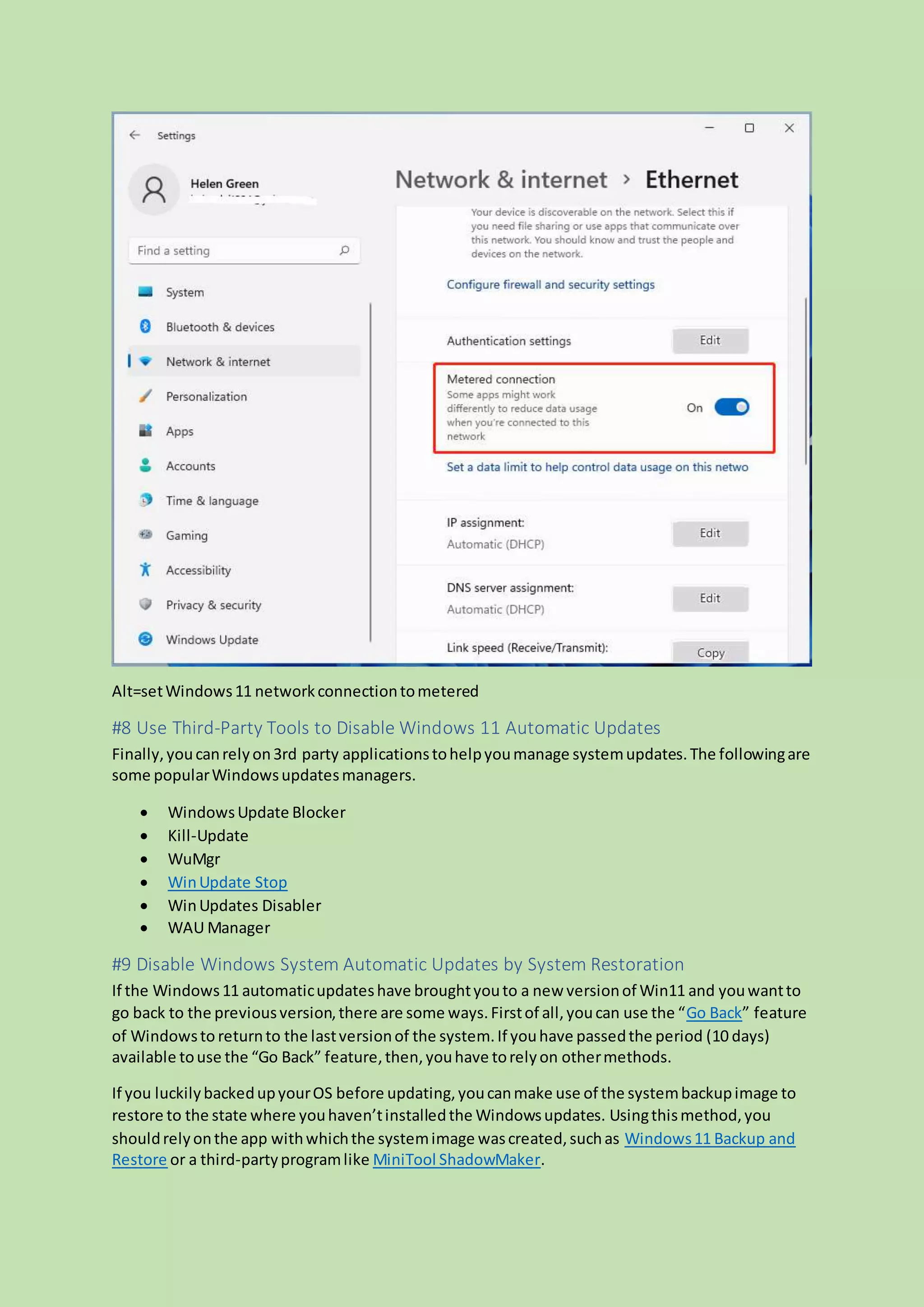 Alt=setWindows11 networkconnectiontometered
#8 Use Third-Party Tools to Disable Windows 11 Automatic Updates
Finally,youcanrelyon3rd party applicationstohelpyoumanage systemupdates.The followingare
some popularWindowsupdatesmanagers.
 WindowsUpdate Blocker
 Kill-Update
 WuMgr
 WinUpdate Stop
 WinUpdates Disabler
 WAU Manager
#9 Disable Windows System Automatic Updates by System Restoration
If the Windows11 automaticupdateshave broughtyouto a new versionof Win11 and youwantto
go back to the previousversion,there are some ways.Firstof all,youcan use the “Go Back” feature
of Windowsto returnto the lastversionof the system.If youhave passedthe period (10 days)
available touse the “Go Back” feature,then,youhave torelyon othermethods.
If you luckilybackedupyourOS before updating,youcanmake use of the systembackupimage to
restore to the state where youhaven’tinstalledthe Windowsupdates. Usingthismethod,you
shouldrelyonthe app withwhichthe systemimage wascreated,suchas Windows11 Backup and
Restore or a third-partyprogramlike MiniTool ShadowMaker.
 