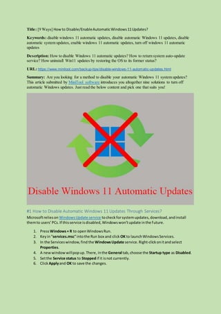 Title: [9 Ways] How to Disable/EnableAutomaticWindows11Updates?
Keywords: disable windows 11 automatic updates, disable automatic Windows 11 updates, disable
automatic system updates, enable windows 11 automatic updates, turn off windows 11 automatic
updates
Description: How to disable Windows 11 automatic updates? How to return system auto-update
service? How uninstall Win11 updates by restoring the OS to its former status?
URL: https://www.minitool.com/backup-tips/disable-windows-11-automatic-updates.html
Summary: Are you looking for a method to disable your automatic Windows 11 system updates?
This article submitted by MiniTool software introduces you altogether nine solutions to turn off
automatic Windows updates. Just read the below content and pick one that suits you!
#1 How to Disable Automatic Windows 11 Updates Through Services?
Microsoftrelieson WindowsUpdate service tocheck forsystemupdates,download,andinstall
themto users’PCs.If thisservice isdisabled,Windowswon’tupdate inthe future.
1. Press Windows+ R to openWindowsRun.
2. Keyin“services.msc”intothe Run box and click OK to launchWindowsServices.
3. In the Serviceswindow,find the WindowsUpdate service.Right-clickonitandselect
Properties.
4. A newwindowwillpopup.There, inthe General tab,choose the Startup type as Disabled.
5. Setthe Service status to Stoppedif it isnot currently.
6. Click Applyand OK to save the changes.
 