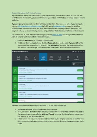 Restore Windows to Previous Version
If you have mistakenlyinstalledupdatesfrom the Windows Update service andcan’tuse the “Go
back” feature,don’tworry,youcan still roll yoursystembackwiththe backupimage createdbefore
updating.
If you are goingto restore the systemtothe currentsystemdisk,youneedtobootyour computer
intothe WindowsRecoveryEnvironment (WinRE) withabootable mediacreatedbyMiniTool
ShadowMakerforthe restorationwill wipethe currentsystem. Whenyouenterthe WinRE,the
program will popupautomaticallyandyoucan justfollow the belowstepstofinishsystemrestore.
Tip: To bootthe PCfrom a bootablemedia,you need to enter its BIOS and changethe bootdevice
fromits original systemdrive to the bootablemedia.
1. Go to the Restore tab of MiniTool ShadowMaker.
2. Findthe systembackuptaskand clickthe Restore buttonon the task.If youcan’t findthe
task record(youmay delete it),justclickthe AddBackup buttoninthe upperrightto find
and add the systemimage.Then,the systembackuptaskrecordwill appearinthe list.
Alt=MiniTool ShadowMakerrestoresWindows11 to the previousversion
3. In the nextwindow,selectabackupversiontorestore.
4. Then,selectthe itemstorestore.Usually,itisrecommendedtocheckall itemsincludedin
the systemimage,especiallythe MBRand Track 0 itemthat decideswhetheryoursystem
can boot upor notafterrestoration.
5. Selectwhere youwouldliketorestore the systemto,the original harddiskoranothernew
drive. Youare not allowedtorestore the systemtothe diskwhere the systemimagefileis
saved.
 
