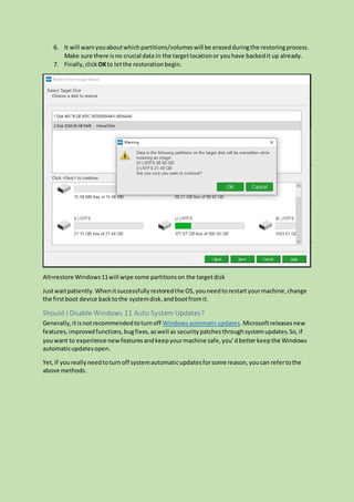 6. It will warnyouaboutwhichpartitions/volumeswill be erasedduringthe restoringprocess.
Make sure there isno crucial data in the targetlocationor youhave backedit up already.
7. Finally,click OKto letthe restorationbegin.
Alt=restore Windows11will wipe some partitionson the targetdisk
Justwaitpatiently.Whenitsuccessfullyrestoredthe OS,youneedto restartyourmachine,change
the firstboot device backtothe systemdisk,andbootfromit.
Should I Disable Windows 11 Auto System Updates?
Generally,itisnotrecommendedtoturnoff Windowsautomaticupdates.Microsoftreleasesnew
features,improvedfunctions,bugfixes,aswell as securitypatchesthroughsystemupdates.So,if
youwant to experience new featuresandkeepyourmachine safe,you’dbetterkeepthe Windows
automaticupdatesopen.
Yet,if youreallyneedtoturnoff systemautomaticupdatesforsome reason,youcan refertothe
above methods.
 