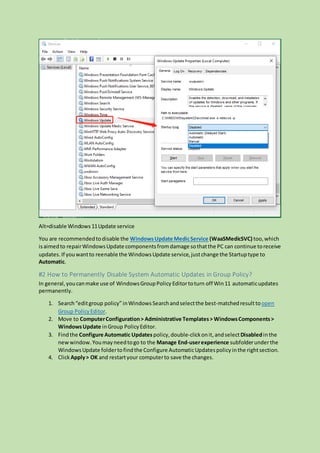 Alt=disable Windows 11Update service
You are recommendedtodisable the WindowsUpdate MedicService (WaaSMedicSVC) too,which
isaimedto repairWindowsUpdate componentsfromdamage sothatthe PC can continue toreceive
updates. If youwantto reenable the WindowsUpdate service,justchange the Startuptype to
Automatic.
#2 How to Permanently Disable System Automatic Updates in Group Policy?
In general,youcanmake use of WindowsGroupPolicy Editortoturn off Win11 automaticupdates
permanently.
1. Search“editgroup policy”inWindows Searchandselectthe best-matchedresulttoopen
Group PolicyEditor.
2. Move to ComputerConfiguration> Administrative Templates> WindowsComponents>
WindowsUpdate inGroup PolicyEditor.
3. Findthe Configure Automatic Updates policy,double-clickonit,andselectDisabledinthe
newwindow.Youmayneedtogo to the Manage End-userexperience subfolderunderthe
WindowsUpdate foldertofindthe Configure AutomaticUpdatespolicyinthe rightsection.
4. Click Apply> OK and restartyour computerto save the changes.
 