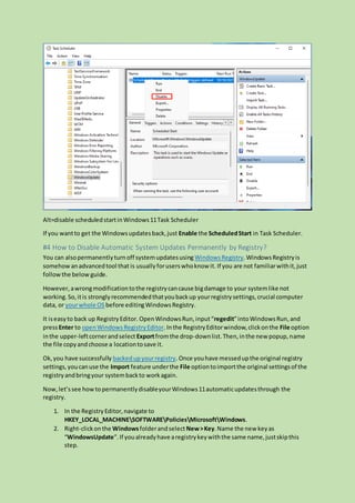 Alt=disable scheduledstartinWindows11Task Scheduler
If you wantto get the Windowsupdatesback,just Enable the ScheduledStart in Task Scheduler.
#4 How to Disable Automatic System Updates Permanently by Registry?
You can alsopermanentlyturnoff systemupdatesusing WindowsRegistry.WindowsRegistryis
somehowanadvancedtool that is usuallyforuserswhoknow it. If you are not familiarwithit,just
followthe below guide.
However,awrongmodificationtothe registrycancause bigdamage to your systemlike not
working.So,itis stronglyrecommendedthatyoubackup yourregistrysettings,crucial computer
data, or yourwhole OS before editingWindowsRegistry.
It iseasyto back up RegistryEditor. OpenWindowsRun,input“regedit”intoWindowsRun, and
pressEnter to openWindowsRegistryEditor.Inthe RegistryEditorwindow,clickonthe File option
inthe upper-leftcornerandselect Exportfromthe drop-downlist.Then,inthe new popup,name
the file copyandchoose a locationtosave it.
Ok,you have successfully backedupyourregistry.Once youhave messedupthe original registry
settings,youcanuse the Import feature underthe File optiontoimportthe original settingsof the
registryandbringyour systembackto workagain.
Now,let’ssee howtopermanentlydisableyourWindows11automaticupdatesthrough the
registry.
1. In the RegistryEditor,navigate to
HKEY_LOCAL_MACHINESOFTWAREPoliciesMicrosoftWindows.
2. Right-clickonthe Windowsfolderandselect New>Key.Name the new keyas
“WindowsUpdate”.If youalreadyhave aregistrykeywiththe same name,justskipthis
step.
 