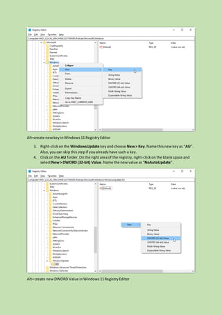 Alt=create newkeyinWindows11 RegistryEditor
3. Right-clickonthe WindowsUpdate keyandchoose New> Key.Name thisnew keyas “AU”.
Also,youcan skipthisstepif youalreadyhave such a key.
4. Clickon the AU folder.Onthe rightareaof the registry,right-clickonthe blankspace and
selectNew> DWORD (32-bit) Value.Name the new value as“NoAutoUpdate”.
Alt=create newDWORD Value inWindows11RegistryEditor
 