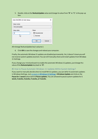 5. Double-clickonthe NoAutoUpdate value and change itsvalue from“0” to “1” inthe pop-up
box.
Alt=change NoAutoUpdate key’svalueto1
6. Click OK to save the changesand rebootyourcomputer.
Finally,the automaticWindows11 updates are disabledpermanently.Yet,itdoesn’tmeanyouwill
not receive systemupdatesanymore.Youcanstill manuallycheck andinstall updatesfromWindows
11 Settings.
If you change your mindandwant to enable the automaticWindows11updates,justchange the
value of the NoAutoUpdate keyback to “0”.
#5 How to Pause Automatic Windows 11 Updates Within System Settings?
If you wantto manually decide whentoinstallWin11updates,youcan deferitsautomaticupdates
inWindowsSettings.Just navigate toWindows11 Settings> WindowsUpdate and clickon the
Pause for 1 weekbuttonbehind Pause updates.You are allowedtopause systemupdatesfor 1
week,2 weeks,3 weeks,4 weeks,or 5 weeks.
 