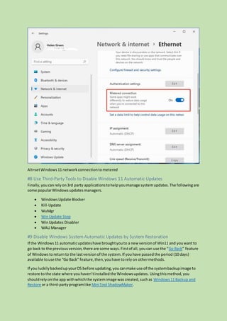 Alt=setWindows11 networkconnectiontometered
#8 Use Third-Party Tools to Disable Windows 11 Automatic Updates
Finally,youcanrelyon3rd party applicationstohelpyoumanage systemupdates.The followingare
some popularWindowsupdatesmanagers.
 WindowsUpdate Blocker
 Kill-Update
 WuMgr
 WinUpdate Stop
 WinUpdates Disabler
 WAU Manager
#9 Disable Windows System Automatic Updates by System Restoration
If the Windows11 automaticupdateshave broughtyouto a new versionof Win11 and youwantto
go back to the previousversion,there are some ways.Firstof all,youcan use the “Go Back” feature
of Windowsto returnto the lastversionof the system.If youhave passedthe period (10 days)
available touse the “Go Back” feature,then,youhave torelyon othermethods.
If you luckilybackedupyourOS before updating,youcanmake use of the systembackupimage to
restore to the state where youhaven’tinstalledthe Windowsupdates. Usingthismethod,you
shouldrelyonthe app withwhichthe systemimage wascreated,suchas Windows11 Backup and
Restore or a third-partyprogramlike MiniTool ShadowMaker.
 