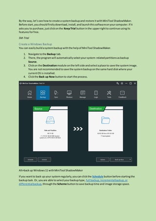By the way,let’ssee howto create a systembackupand restore itwithMiniTool ShadowMaker.
Before start,youshouldfirstlydownload,install,andlaunchthissoftwareonyourcomputer. If it
asksyou to purchase,justclickonthe KeepTrial buttoninthe upperrightto continue usingits
featuresforfree.
SM-Trial
Create a Windows Backup
You can easily buildasystembackup withthe helpof MiniTool ShadowMaker.
1. Navigate tothe Backup tab.
2. There,the programwill automaticallyselectyoursystem-relatedpartitionsasbackup
Source.
3. Clickon the Destinationmodule onthe leftside andselectaplace to save the systemimage.
You are notrecommendedtosave the systembackuponthe same hard diskwhere your
currentOS is installed.
4. Clickthe Back up Now buttonto start the process.
Alt=backup Windows11 withMiniTool ShadowMaker
If you wantto back up your systemregularly,youcanclickthe Schedule buttonbefore startingthe
backuptask. Or, youare able toselectyourbackuptype, full backup,incrementalbackup,or
differentialbackup,throughthe Scheme buttontosave backuptime and image storage space.
 