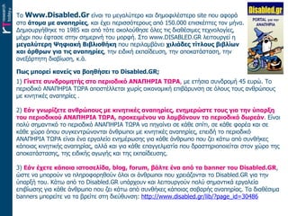 Το  Www.Disabled.Gr  είναι το μεγαλύτερο και   δημοφιλέστερο  site  που αφορά στα  άτομα με αναπηρίες , και έχει περισσότερους από 150.000 επισκέπτες τον μήνα. Δημιουργήθηκε το 1985 και από τότε ακολούθησε όλες τις διαθέσιμες τεχνολογίες, μέχρι που έφτασε στην σημερινή του μορφή. Στο www.DISABLED.GR λειτουργεί η  μεγαλύτερη Ψηφιακή Βιβλιοθήκη  που περιλαμβάνει  χιλιάδες τίτλους βιβλίων και άρθρων για τις αναπηρίες , την ειδική εκπαίδευση, την αποκατάσταση, την ανεξάρτητη διαβίωση, κ.ά. Πως μπορεί κανείς να βοηθήσει το  Disabled . GR ;  1)  Γίνετε συνδρομητής στο περιοδικό ΑΝΑΠΗΡΙΑ ΤΩΡΑ ,  με ετήσια συνδρομή 45 ευρώ. Το περιοδικό ΑΝΑΠΗΡΙΑ ΤΩΡΑ αποστέλλεται χωρίς οικονομική επιβάρυνση σε όλους τους ανθρώπους με κινητικές αναπηρίες .   2)  Εάν γνωρίζετε ανθρώπους με κινητικές αναπηρίες, ενημερώστε τους για την ύπαρξη του περιοδικού ΑΝΑΠΗΡΙΑ ΤΩΡΑ, προκειμένου να λαμβάνουν το περιοδικό δωρεάν .  Είναι πολύ σημαντικό το περιοδικό ΑΝΑΠΗΡΙΑ ΤΩΡΑ να πηγαίνει σε κάθε σπίτι, σε κάθε φορέα και σε κάθε χώρο όπου συγκεντρώνονται άνθρωποι με κινητικές αναπηρίες, επειδή το περιοδικό ΑΝΑΠΗΡΙΑ ΤΩΡΑ είναι ένα εργαλείο ενημέρωσης για κάθε άνθρωπο που ζει κάτω από συνθήκες κάποιας κινητικής αναπηρίας, αλλά και για κάθε επαγγελματία που δραστηριοποιείται στον χώρο της αποκατάστασης, της ειδικής αγωγής και της εκπαίδευσης. 3)  Εάν έχετε κάποια ιστοσελίδα,  blog ,  forum , βάλτε ένα από τα  banner  του Disabled.GR , ώστε να μπορούν να πληροφορηθούν όλοι οι άνθρωποι που χρειάζονται το Disabled.GR για την ύπαρξή του. Κάτω από το Disabled.GR υπάρχουν και λειτουργούν πολύ σημαντικά εργαλεία επιβίωσης για κάθε άνθρωπο που ζει κάτω από συνθήκες κάποιας σοβαρής αναπηρίας. Τα διαθέσιμα  banners  μπορείτε να τα βρείτε στη διεύθυνση:  http://www.disabled.gr/lib/?page_id=30486 