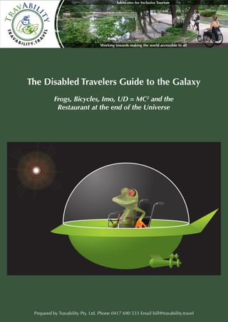 1 
The Disabled Travelers Guide to the Galaxy 
Frogs, Bicycles, Imo, UD = MC2 and the 
Restaurant at the end of the Universe 
Prepared by Travability Pty. Ltd. Phone 0417 690 533 Email bill@travability.travel 
Working towards making the world accessible to all 
Advocates for Inclusive Tourism 
TravAbility 
T R AVA B I L I T Y. T R AV E L 
 