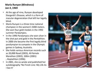 Marla Runyan (Blindness)
Jan 4, 1969
• At the age of nine, Runyan developed
Stargardt’s Disease, which is a form of
macular degeneration that left her legally
blind.
• Marla Runyan is a three time national
champion in the women’s 5000 meters.
She won four gold medals in the 1992
summer Paralympics.
• In the 1996 Paralympics she won silver in
the shot put and gold in the Pentathlon.
In 2000 she became the first legally blind
paralympian to compete in the Olympic
games in Sydney, Australia.
• She holds various American records such
as 20,000 Road (2003), All-female
Marathon (2002), 500m (2001)
, Heptathlon (1996).
• In 2001, she co-wrote and published her
autobiography ‘No Finish Line: My Life As
I See It’

 