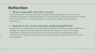 Reflection
• What is enjoyable about the course?
Immersing myself in diverse narratives and exploring the intersection of medicine and
storytelling has been incredibly enjoyable. The course fosters a holistic perspective on patient
care and enhances my critical thinking and communication skills through interactive
discussions.
• Aspects of the course that were challenging/difficult?
It has been both intellectually and emotionally demanding to analyse intricate storylines and
navigate the subtle emotional undertones of particular scenarios. It takes a thorough
knowledge to integrate theoretical ideas with practical healthcare applications, which
challenges me to develop my cognitive and emotional skills in preparation for future career
responsibilities.
 