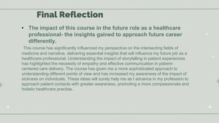Final Reflection
• The impact of this course in the future role as a healthcare
professional- the insights gained to approach future career
differently.
This course has significantly influenced my perspective on the intersecting fields of
medicine and narrative, delivering essential insights that will influence my future job as a
healthcare professional. Understanding the impact of storytelling in patient experiences
has highlighted the necessity of empathy and effective communication in patient-
centered care delivery. The course has given me a more sophisticated approach to
understanding different points of view and has increased my awareness of the impact of
sickness on individuals. These ideas will surely help me as I advance in my profession to
approach patient contacts with greater awareness, promoting a more compassionate and
holistic healthcare practise.
 