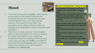 Mood
• The mood of the poem is somber, reflecting the
lasting impact of the soldier's physical and
emotional wounds and emphasizing the stark
contrast between his current state and the
vibrancy of the world he once knew. The
description of the soldier waiting for dark in a
wheeled chair emphasizes a sense of isolation and
desolation.
• The choice of words, such as "queer disease,"
adds an emotional layer to the mood, portraying
the soldier's perception of his condition as
something foreign and isolating. While the boys'
voices may carry joy and vitality, the soldier is
separated from this liveliness, left in a state of
solitude that deepens the overall sense of
isolation and melancholy.
He sat in a wheeled chair, waiting for dark,
And shivered in his ghastly suit of grey,
Legless, sewn short at elbow. Through the
park
Voices of boys rang saddening like a hymn,
Voices of play and pleasure after day,
Till gathering sleep had mothered them
from him.
* * * * *
About this time Town used to swing so gay
When glow-lamps budded in the light-blue
trees,
And girls glanced lovelier as the air grew
dim,
In the old times, before he threw away his
knees.
Now he will never feel again how slim
Girls' waists are, or how warm their subtle
hands,
All of them touch him like some queer
disease.
 