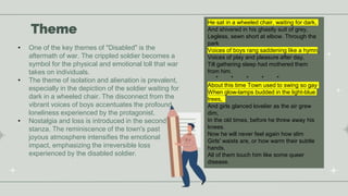 Theme
• One of the key themes of "Disabled" is the
aftermath of war. The crippled soldier becomes a
symbol for the physical and emotional toll that war
takes on individuals.
• The theme of isolation and alienation is prevalent,
especially in the depiction of the soldier waiting for
dark in a wheeled chair. The disconnect from the
vibrant voices of boys accentuates the profound
loneliness experienced by the protagonist.
• Nostalgia and loss is introduced in the second
stanza. The reminiscence of the town's past
joyous atmosphere intensifies the emotional
impact, emphasizing the irreversible loss
experienced by the disabled soldier.
He sat in a wheeled chair, waiting for dark,
And shivered in his ghastly suit of grey,
Legless, sewn short at elbow. Through the
park
Voices of boys rang saddening like a hymn,
Voices of play and pleasure after day,
Till gathering sleep had mothered them
from him.
* * * * *
About this time Town used to swing so gay
When glow-lamps budded in the light-blue
trees,
And girls glanced lovelier as the air grew
dim,
In the old times, before he threw away his
knees.
Now he will never feel again how slim
Girls' waists are, or how warm their subtle
hands,
All of them touch him like some queer
disease.
 