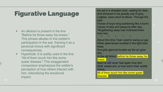 Figurative Language
He sat in a wheeled chair, waiting for dark,
And shivered in his ghastly suit of grey,
Legless, sewn short at elbow. Through the
park
Voices of boys rang saddening like a hymn,
Voices of play and pleasure after day,
Till gathering sleep had mothered them
from him.
* * * * *
About this time Town used to swing so gay
When glow-lamps budded in the light-blue
trees,
And girls glanced lovelier as the air grew
dim,
In the old times, before he threw away his
knees.
Now he will never feel again how slim
Girls' waists are, or how warm their subtle
hands,
All of them touch him like some queer
disease.
• An allusion is present in the line
"Before he threw away his knees."
This phrase alludes to the soldier's
participation in the war, framing it as a
personal choice with significant
consequences.
• Hyperbole: It is subtly used in the line
"All of them touch him like some
queer disease." This exaggerated
comparison emphasizes the soldier's
perception of how others interact with
him, intensifying the emotional
impact.
 