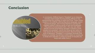 Conclusion
In conclusion, Wilfred Owen's "Disabled" is an intriguing
narrative that reveals the long-lasting effects of war,
transcending the confines of space and time. Owen draws
readers in by skillfully utilising figurative language, expert
structural design, and moving themes to convey the
crippled soldier's intense sense of loss and loneliness.
The poem's fundamental truths—the way war alters
identity and the long-lasting damage it causes to both
people and societies—come into focus as we make our
way across its emotional environment. Beyond being a
work of literature, "Disabled" is a timeless reminder that
makes us consider the toll that conflict takes on society as
a whole and cultivates a profound sense of empathy for
those who suffer from it.
 