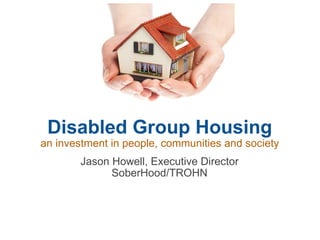 Disabled Group Housing an investment in people, communities and society Jason Howell, Executive Director SoberHood/TROHN 