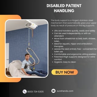 DISABLED PATIENT
HANDLING
Lifts and transfers quickly, easily and safely
Can be used independently or with an
attendant
Move from wheelchair to bed, bath, shower,
toilet...
Ideal for aquatic, hippo and ambulation
therapies
Leaves the seat entirely free - convenient for
toilet use
Comfortable and ergonomic sitting position
Patented thigh supports designed for extra
comfort
Hygienic. Easy to clean
The body support is a hinged, stainless-steel
mechanism that automatically grips your upper
body as result of pressure on the leg supports.
surehands.com
(800) 724-5305
BUY NOW
 