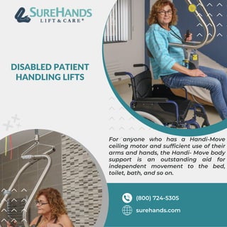 DISABLED PATIENT
HANDLING LIFTS
For anyone who has a Handi-Move
ceiling motor and sufficient use of their
arms and hands, the Handi- Move body
support is an outstanding aid for
independent movement to the bed,
toilet, bath, and so on.
surehands.com
(800) 724-5305
 