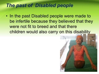 The past of Disabled people
• In the past Disabled people were made to
be infertile because they believed that they
were not fit to breed and that there
children would also carry on this disability
 