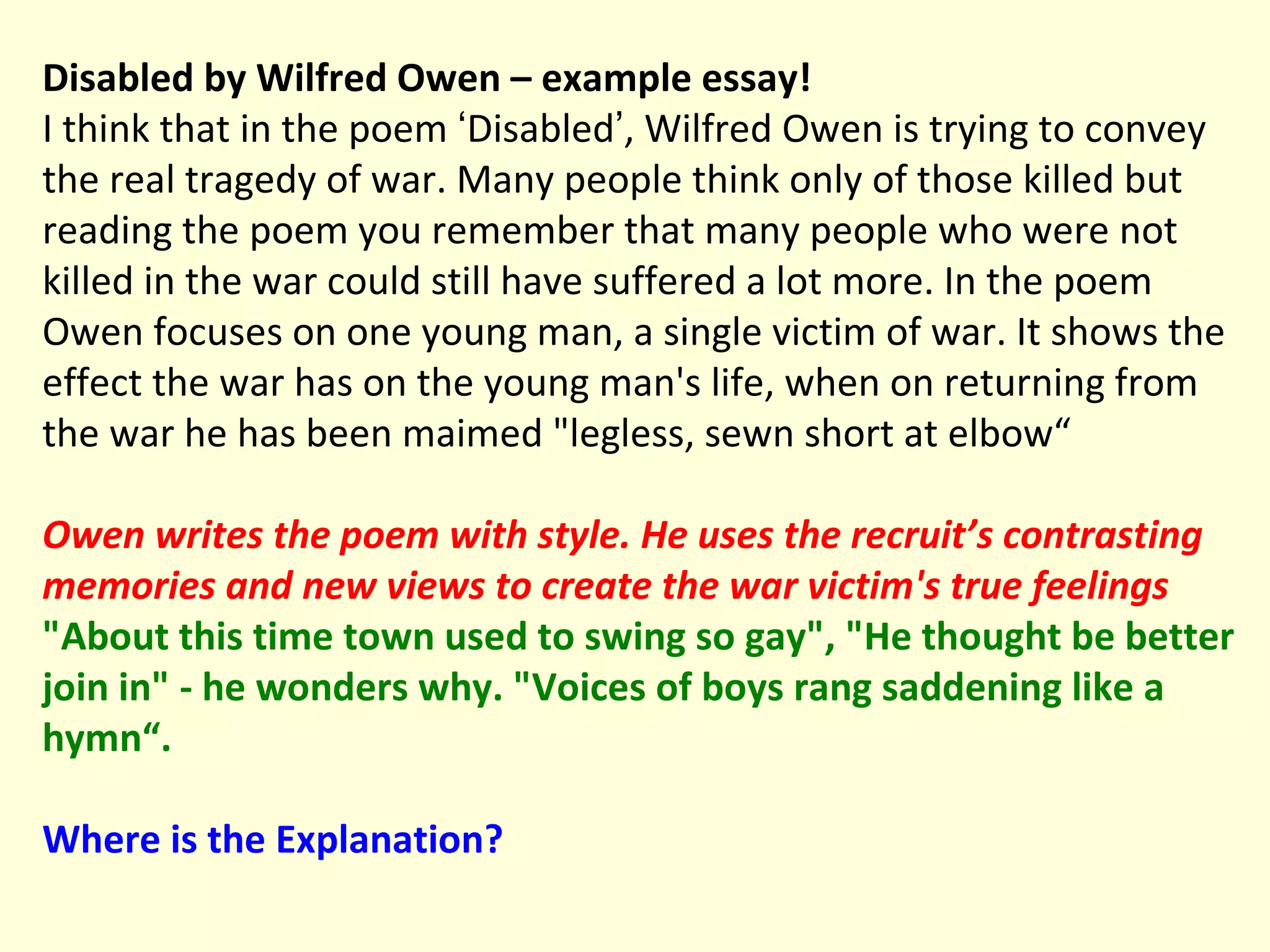 Disabled by Wilfred Owen – example essay! I think that in the poem  ‘ Disabled ’ , Wilfred Owen is trying to convey the real tragedy of war. Many people think only of those killed but reading the poem you remember that many people who were not killed in the war could still have suffered a lot more. In the poem Owen focuses on one young man, a single victim of war. It shows the effect the war has on the young man's life, when on returning from the war he has been maimed "legless, sewn short at elbow“ Owen writes the poem with style. He uses the recruit’s contrasting memories and new views to create the war victim's true feelings   "About this time town used to swing so gay", "He thought be better join in" - he wonders why. "Voices of boys rang saddening like a hymn“.  Where is the   Explanation? 
