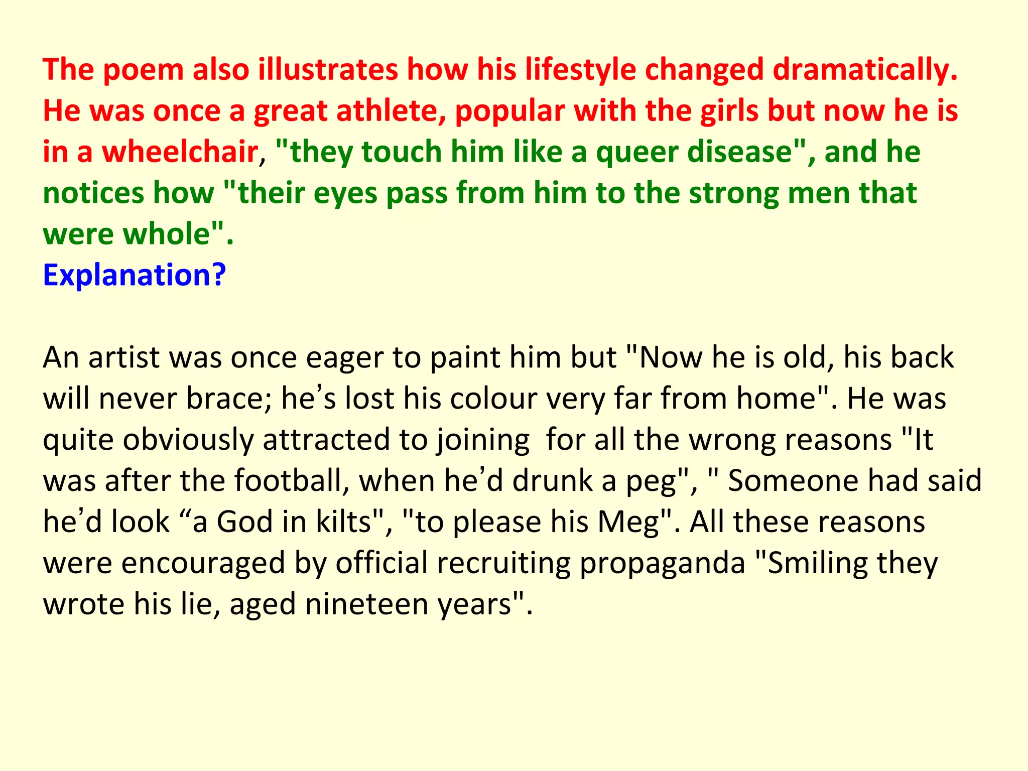 The poem also illustrates how his lifestyle changed dramatically. He was once a great athlete, popular with the girls but now he is in a wheelchair ,  "they touch him like a queer disease", and he notices how "their eyes pass from him to the strong men that were whole".  Explanation? An artist was once eager to paint him but "Now he is old, his back will never brace; he ’ s lost his colour very far from home". He was quite obviously attracted to joining  for all the wrong reasons "It was after the football, when he ’ d drunk a peg", " Someone had said he ’ d look “a God in kilts", "to please his Meg". All these reasons were encouraged by official recruiting propaganda "Smiling they wrote his lie, aged nineteen years". 
