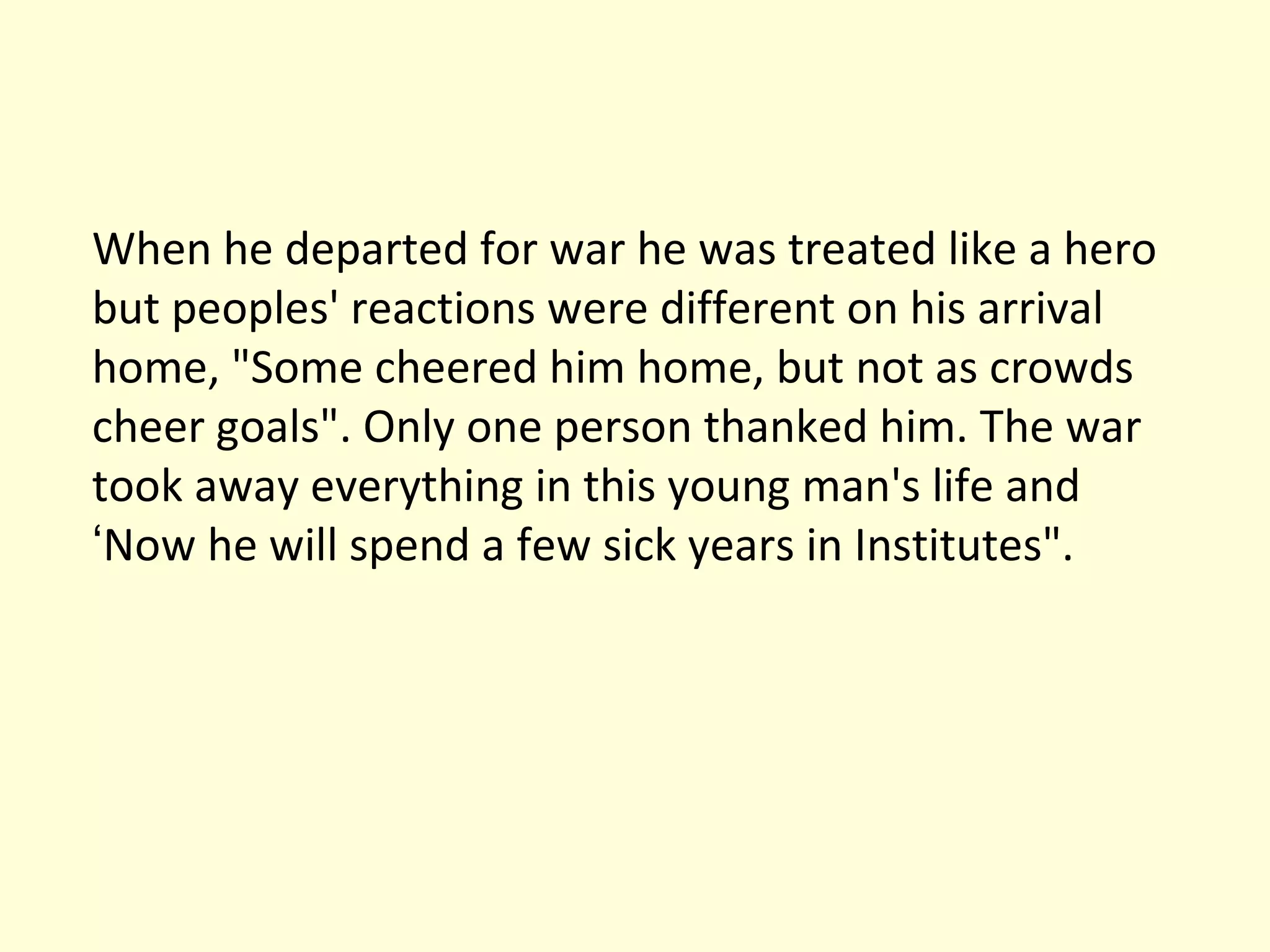 When he departed for war he was treated like a hero but peoples' reactions were different on his arrival home, "Some cheered him home, but not as crowds cheer goals". Only one person thanked him. The war took away everything in this young man's life and  ‘ Now he will spend a few sick years in Institutes". 