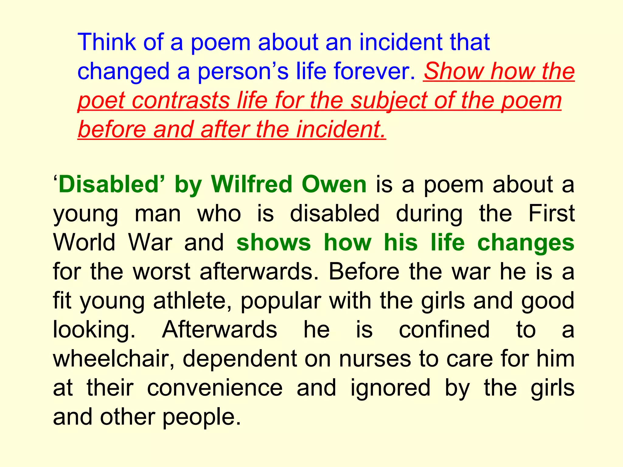 Think of a poem about an incident that changed a person ’s life forever.  Show how the poet contrasts life for the subject of the poem before and after the incident. ‘ Disabled’ by Wilfred Owen  is a poem about a young man who is disabled during the First World War and  shows how his life changes  for the worst afterwards. Before the war he is a fit young athlete, popular with the girls and good looking. Afterwards he is confined to a wheelchair, dependent on nurses to care for him at their convenience and ignored by the girls and other people.  