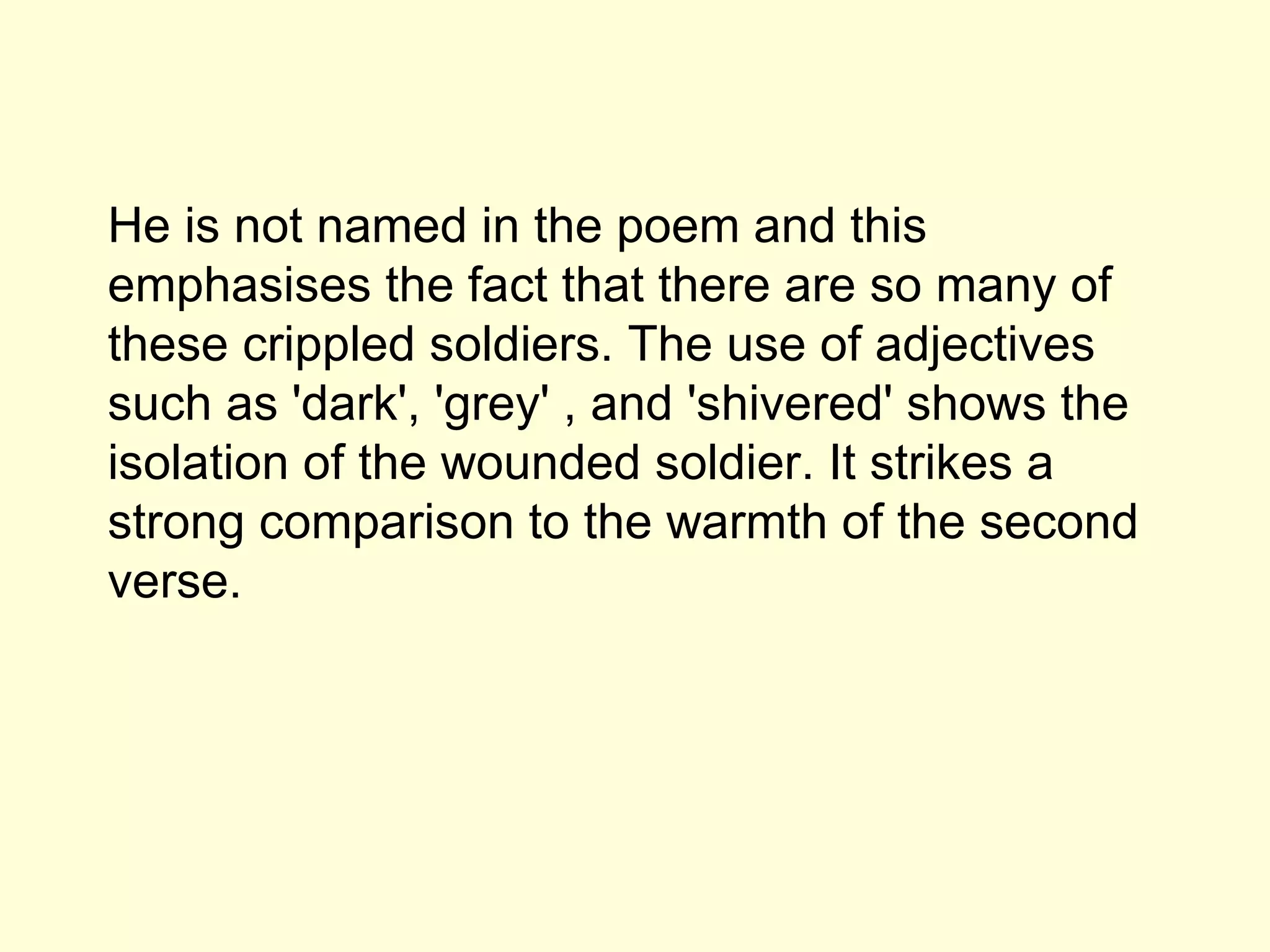 He is not named in the poem and this emphasises the fact that there are so many of these crippled soldiers.  The use of adjectives such as 'dark', 'grey' , and 'shivered' shows the isolation of the wounded soldier. It strikes a strong comparison to the warmth of the second verse. 