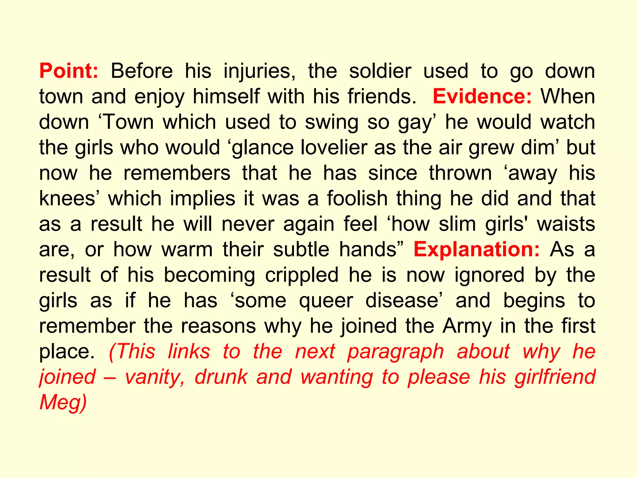 Point:  Before his injuries, the soldier used to go down town and enjoy himself with his friends.  Evidence:  When down  ‘Town which used to swing so gay’ he would watch the girls who would ‘glance lovelier as the air grew dim’ but now he remembers that he has since thrown ‘away his knees’ which implies it was a foolish thing he did and that as a result he will never again feel ‘how slim girls' waists are, or how warm their subtle hands”  Explanation:  As a result of his becoming crippled he is now ignored by the girls as if he has ‘some queer disease’ and begins to remember the reasons why he joined the Army in the first place.  (This links to the next paragraph about why he joined – vanity, drunk and wanting to please his girlfriend Meg) 