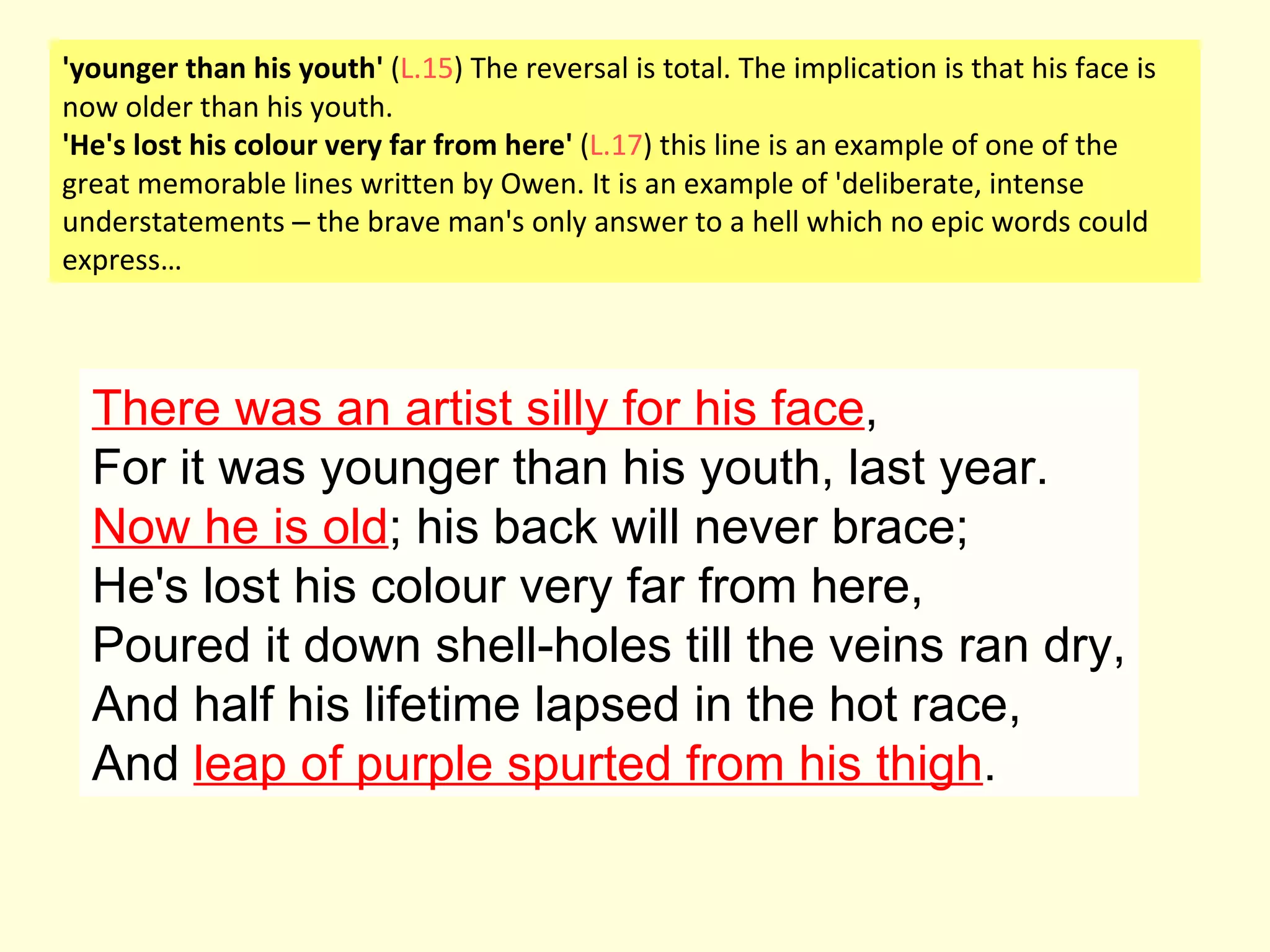 There was an artist silly for his face , For it was younger than his youth, last year. Now he is old ; his back will never brace; He's lost his colour very far from here, Poured it down shell-holes till the veins ran dry, And half his lifetime lapsed in the hot race, And  leap of purple spurted from his thigh . 'younger than his youth'  ( L.15 ) The reversal is total. The implication is that his face is now older than his youth. 'He's lost his colour very far from here'  ( L.17 ) this line is an example of one of the great memorable lines written by Owen. It is an example of 'deliberate, intense understatements  –  the brave man's only answer to a hell which no epic words could express… 