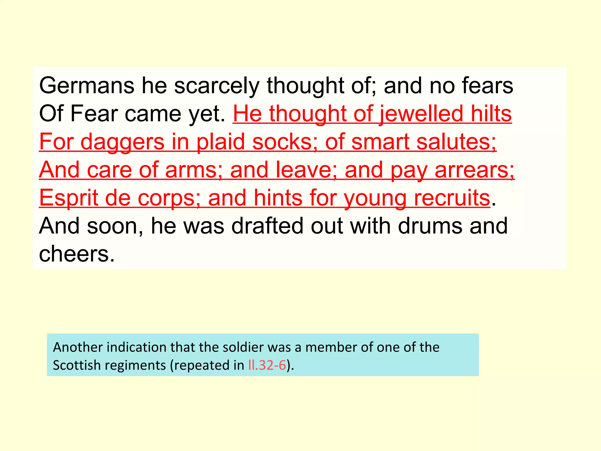 Germans he scarcely thought of; and no fears Of Fear came yet.  He thought of jewelled hilts For daggers in plaid socks; of smart salutes; And care of arms; and leave; and pay arrears; Esprit de corps; and hints for young recruits . And soon, he was drafted out with drums and cheers.  Another indication that the soldier was a member of one of the Scottish regiments (repeated in  ll.32-6 ).  