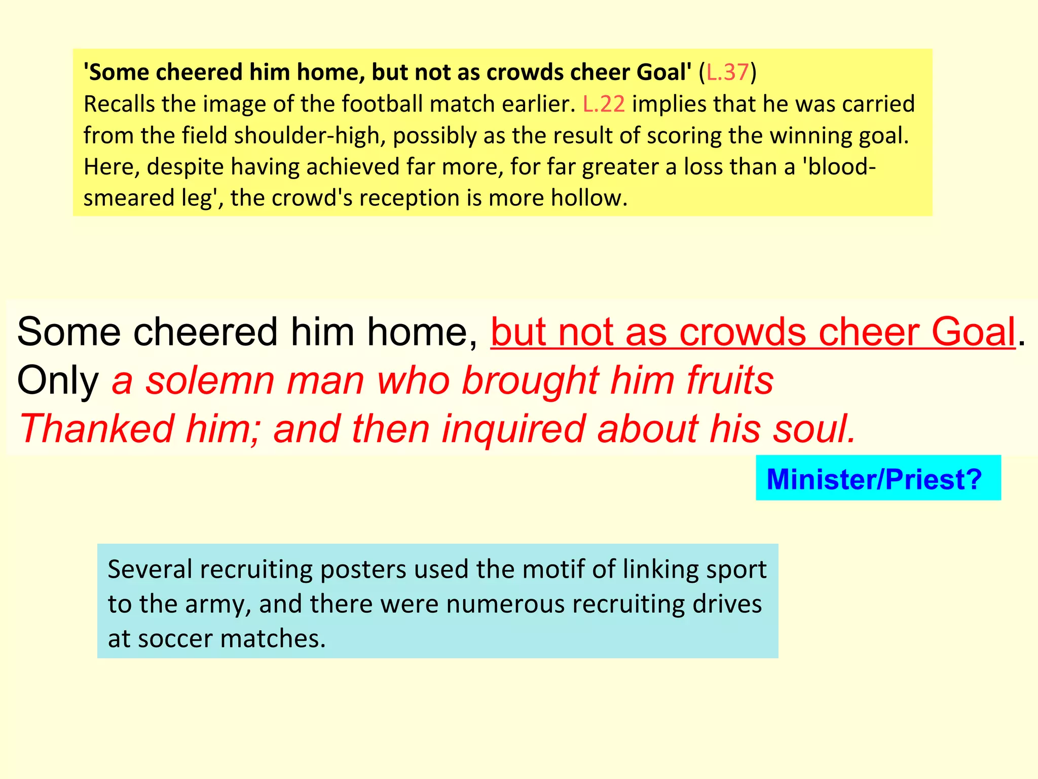 Some cheered him home,  but not as crowds cheer Goal . Only  a solemn man who brought him fruits Thanked him; and then inquired about his soul.   'Some cheered him home, but not as crowds cheer Goal'  ( L.37 ) Recalls the image of the football match earlier.  L.22  implies that he was carried from the field shoulder-high, possibly as the result of scoring the winning goal. Here, despite having achieved far more, for far greater a loss than a 'blood- smeared leg', the crowd's reception is more hollow. Several recruiting posters used the motif of linking sport to the army, and there were numerous recruiting drives at soccer matches.  Minister/Priest? 