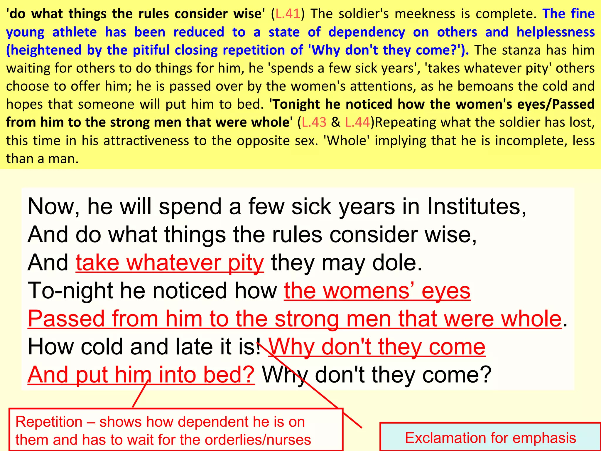Now, he will spend a few sick years in Institutes, And do what things the rules consider wise, And  take whatever pity  they may dole. To-night he noticed how  the womens ’ eyes Passed from him to the strong men that were whole . How cold and late it is!  Why don't they come And put him into bed?  Why don't they come? Exclamation for emphasis Repetition – shows how dependent he is on them and has to wait for the orderlies/nurses 'do what things the rules consider wise'  ( L.41 ) The soldier's meekness is complete.  The fine young athlete has been reduced to a state of dependency on others and helplessness (heightened by the pitiful closing repetition of 'Why don't they come?').  The stanza has him waiting for others to do things for him, he 'spends a few sick years', 'takes whatever pity' others choose to offer him; he is passed over by the women's attentions, as he bemoans the cold and hopes that someone will put him to bed.  'Tonight he noticed how the women's eyes/Passed from him to the strong men that were whole'  ( L.43  &  L.44 )Repeating what the soldier has lost, this time in his attractiveness to the opposite sex. 'Whole' implying that he is incomplete, less than a man.  