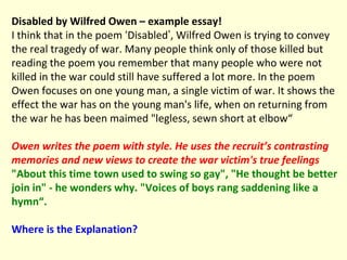 Disabled by Wilfred Owen – example essay! I think that in the poem  ‘ Disabled ’ , Wilfred Owen is trying to convey the real tragedy of war. Many people think only of those killed but reading the poem you remember that many people who were not killed in the war could still have suffered a lot more. In the poem Owen focuses on one young man, a single victim of war. It shows the effect the war has on the young man's life, when on returning from the war he has been maimed "legless, sewn short at elbow“ Owen writes the poem with style. He uses the recruit’s contrasting memories and new views to create the war victim's true feelings   "About this time town used to swing so gay", "He thought be better join in" - he wonders why. "Voices of boys rang saddening like a hymn“.  Where is the   Explanation? 