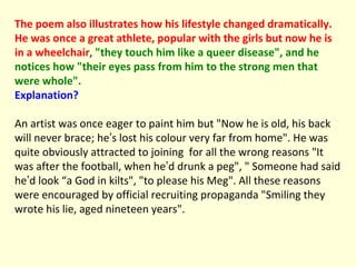 The poem also illustrates how his lifestyle changed dramatically. He was once a great athlete, popular with the girls but now he is in a wheelchair ,  "they touch him like a queer disease", and he notices how "their eyes pass from him to the strong men that were whole".  Explanation? An artist was once eager to paint him but "Now he is old, his back will never brace; he ’ s lost his colour very far from home". He was quite obviously attracted to joining  for all the wrong reasons "It was after the football, when he ’ d drunk a peg", " Someone had said he ’ d look “a God in kilts", "to please his Meg". All these reasons were encouraged by official recruiting propaganda "Smiling they wrote his lie, aged nineteen years". 