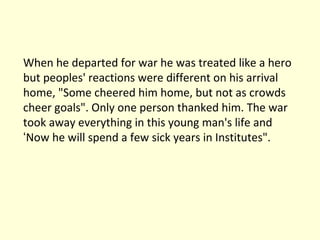 When he departed for war he was treated like a hero but peoples' reactions were different on his arrival home, "Some cheered him home, but not as crowds cheer goals". Only one person thanked him. The war took away everything in this young man's life and  ‘ Now he will spend a few sick years in Institutes". 