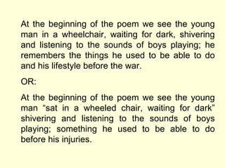 At the beginning of the poem we see the young man in a wheelchair, waiting for dark, shivering and listening to the sounds of boys playing; he remembers the things he used to be able to do and his lifestyle before the war. OR: At the beginning of the poem we see the young man  “sat in a wheeled chair, waiting for dark” shivering and listening to the sounds of boys playing; something he used to be able to do before his injuries.  