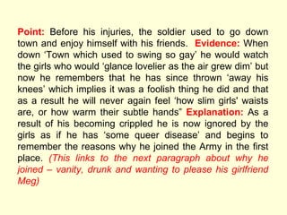Point:  Before his injuries, the soldier used to go down town and enjoy himself with his friends.  Evidence:  When down  ‘Town which used to swing so gay’ he would watch the girls who would ‘glance lovelier as the air grew dim’ but now he remembers that he has since thrown ‘away his knees’ which implies it was a foolish thing he did and that as a result he will never again feel ‘how slim girls' waists are, or how warm their subtle hands”  Explanation:  As a result of his becoming crippled he is now ignored by the girls as if he has ‘some queer disease’ and begins to remember the reasons why he joined the Army in the first place.  (This links to the next paragraph about why he joined – vanity, drunk and wanting to please his girlfriend Meg) 