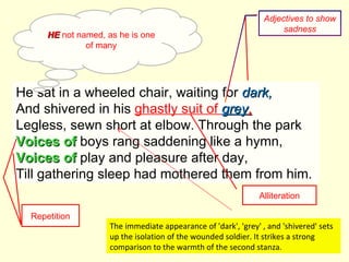 He sat in a wheeled chair, waiting for  dark, And shivered in his  ghastly suit of  grey , Legless, sewn short at elbow. Through the park Voices of  boys rang saddening like a hymn, Voices of  play and pleasure after day, Till gathering sleep had mothered them from him.  HE  not named, as he is one of many Alliteration Repetition The immediate appearance of 'dark', 'grey' , and 'shivered' sets up the isolation of the wounded soldier. It strikes a strong comparison to the warmth of the second stanza. Adjectives to show sadness 