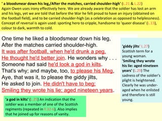 One time he liked a bloodsmear down his leg, After the matches carried shoulder-high. It was after football, when he'd drunk a peg, He thought he'd better join . He wonders why . . . Someone had said  he'd look a god in kilts .  That's why; and maybe, too,  to please his Meg , Aye, that was it, to please the giddy jilts, He asked to join.  He didn't have to beg; Smiling they wrote his lie; aged nineteen years . ' a bloodsmear down his leg,/After the matches, carried shoulder-high'  ( L.21  &  L.22 ) Again Owen uses irony effectively here. We are already aware that the soldier has lost an arm and his legs, yet we are told that before the War he felt proud to have an injury (obtained on the football field), and to be carried shoulder-high (as a celebration as opposed to helplessness). Concept of reversal is again used: sporting hero to cripple, handsome to 'queer disease' ( L.13 ), colour to dark, warmth to cold. 'a god in kilts'  ( L.25 ) An indication that the soldier was a member of one of the Scottish regiments (repeated in  ll.32-6 ). Also implies that he joined up for reasons of vanity. 'giddy jilts ‘   L.27 ) Scottish term for a young woman. 'Smiling they wrote his lie: aged nineteen years'  ( L.29 ) The sadness of the soldier's plight is heightened. Clearly he was under-aged when he enlisted and therefore is still young. 
