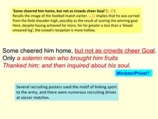 Some cheered him home,  but not as crowds cheer Goal . Only  a solemn man who brought him fruits Thanked him; and then inquired about his soul.   'Some cheered him home, but not as crowds cheer Goal'  ( L.37 ) Recalls the image of the football match earlier.  L.22  implies that he was carried from the field shoulder-high, possibly as the result of scoring the winning goal. Here, despite having achieved far more, for far greater a loss than a 'blood- smeared leg', the crowd's reception is more hollow. Several recruiting posters used the motif of linking sport to the army, and there were numerous recruiting drives at soccer matches.  Minister/Priest? 