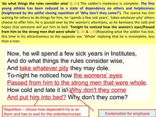 Now, he will spend a few sick years in Institutes, And do what things the rules consider wise, And  take whatever pity  they may dole. To-night he noticed how  the womens ’ eyes Passed from him to the strong men that were whole . How cold and late it is!  Why don't they come And put him into bed?  Why don't they come? Exclamation for emphasis Repetition – shows how dependent he is on them and has to wait for the orderlies/nurses 'do what things the rules consider wise'  ( L.41 ) The soldier's meekness is complete.  The fine young athlete has been reduced to a state of dependency on others and helplessness (heightened by the pitiful closing repetition of 'Why don't they come?').  The stanza has him waiting for others to do things for him, he 'spends a few sick years', 'takes whatever pity' others choose to offer him; he is passed over by the women's attentions, as he bemoans the cold and hopes that someone will put him to bed.  'Tonight he noticed how the women's eyes/Passed from him to the strong men that were whole'  ( L.43  &  L.44 )Repeating what the soldier has lost, this time in his attractiveness to the opposite sex. 'Whole' implying that he is incomplete, less than a man.  