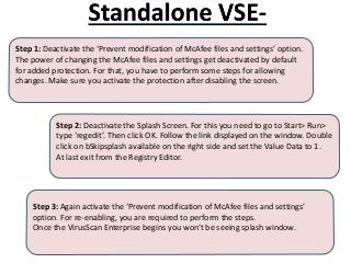 Step 1: Deactivate the ‘Prevent modification of McAfee files and settings’ option.
The power of changing the McAfee files and settings get deactivated by default
for added protection. For that, you have to perform some steps for allowing
changes. Make sure you activate the protection after disabling the screen.
Step 3: Again activate the ‘Prevent modification of McAfee files and settings’
option. For re-enabling, you are required to perform the steps.
Once the VirusScan Enterprise begins you won’t be seeing splash window.
Step 2: Deactivate the Splash Screen. For this you need to go to Start> Run>
type ‘regedit’. Then click OK. Follow the link displayed on the window. Double
click on bSkipsplash available on the right side and set the Value Data to 1.
At last exit from the Registry Editor.
 