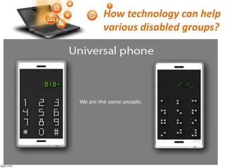 How technology can help
various disabled groups?
Visual Impairments: Technology can help people with visual
impairments to a greater extent by developing voice control
navigation systems or smart voice recognizers such as Nuance’
that converts text into speech that can help visually impaired
people suffering from low vision or total blindness.
Visually impaired people are the ones who need maximum
assistance. As and when the technology can serve as a solution
to this, one can self assist themselves with the help of guiding
tools like the sensors in the walking stick that can sense bumps
or uneven levels or obstructions that can safeguard the one with
low or no vision.
 