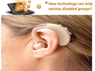 How technology can help
various disabled groups?
Hearing/Speech Impairments: Amplified sound travels through
the loop and creates an electromagnetic field that is picked up directly
by a hearing loop receiver or a telecoil, a miniature wireless receiver
that is built into many hearing aids. To receive the signal, a listener
must be wearing the receiver and be within or near the loop. As the
sound is taken up directly by the receiver, the sound is much clearer,
without as much of the competing background noise associated with
many listening spaces. Some loop systems are portable, making it
accessible for people with hearing loss to improve their hearing
environments, as required, as they proceed with their daily agenda’s. A
hearing loop can also be connected to a public service system, a
television, or any other audio source that produces sound. Hearing aids
with embedded systems of tele coils or portable loop receivers are also
available that gives a choice of selection for the users.
 