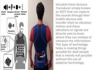 Versatile Extra-Sensory
Transducer simply known
as VEST that can capture
the sounds through their
mobile devices and
transfer them to vibration
motors and these
vibrations or signals are
directly sent to brain
where they can analyse or
interpret the information.
This type of technology
helps in making things
possible for deaf people
that is merely not possible
without the use of
adaptive technology.
 