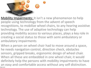 Mobility Impairments: It isn’t a new phenomenon to help
people using technology from the advent of speech
recognitions, to mobilize wheel chairs, to any hearing assistive
technology. The use of adaptive technology can help
providing mobility access to various places, plays a key role in
creating a social status to those with semi ambulatory or
ambulatory impairments
When a person on wheel chair had to move around a space,
he needs navigation control, direction check, obstacles
sensors, gripped breaks, ergonomic design of wheel chair.
When all these are embedded in one wheel chair, it would
definitely help the persons with mobility impairments to have
an easy and comfortable access without any self distinction.
 