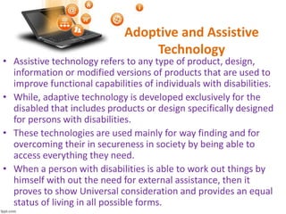 Adoptive and Assistive
Technology
• Assistive technology refers to any type of product, design,
information or modified versions of products that are used to
improve functional capabilities of individuals with disabilities.
• While, adaptive technology is developed exclusively for the
disabled that includes products or design specifically designed
for persons with disabilities.
• These technologies are used mainly for way finding and for
overcoming their in secureness in society by being able to
access everything they need.
• When a person with disabilities is able to work out things by
himself with out the need for external assistance, then it
proves to show Universal consideration and provides an equal
status of living in all possible forms.
 